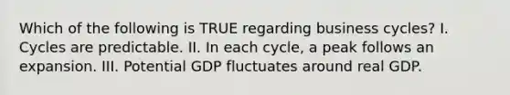 Which of the following is TRUE regarding business cycles? I. Cycles are predictable. II. In each cycle, a peak follows an expansion. III. Potential GDP fluctuates around real GDP.