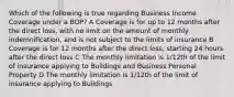 Which of the following is true regarding Business Income Coverage under a BOP? A Coverage is for up to 12 months after the direct loss, with no limit on the amount of monthly indemnification, and is not subject to the limits of insurance B Coverage is for 12 months after the direct loss, starting 24 hours after the direct loss C The monthly limitation is 1/12th of the limit of insurance applying to Buildings and Business Personal Property D The monthly limitation is 1/12th of the limit of insurance applying to Buildings