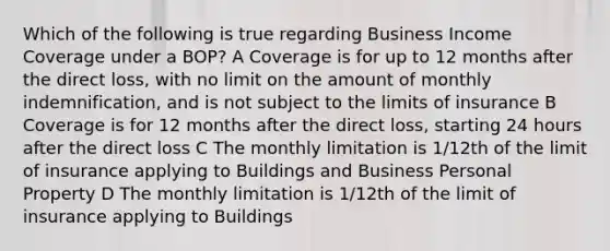 Which of the following is true regarding Business Income Coverage under a BOP? A Coverage is for up to 12 months after the direct loss, with no limit on the amount of monthly indemnification, and is not subject to the limits of insurance B Coverage is for 12 months after the direct loss, starting 24 hours after the direct loss C The monthly limitation is 1/12th of the limit of insurance applying to Buildings and Business Personal Property D The monthly limitation is 1/12th of the limit of insurance applying to Buildings