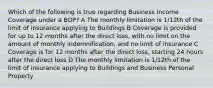 Which of the following is true regarding Business Income Coverage under a BOP? A The monthly limitation is 1/12th of the limit of insurance applying to Buildings B Coverage is provided for up to 12 months after the direct loss, with no limit on the amount of monthly indemnification, and no limit of insurance C Coverage is for 12 months after the direct loss, starting 24 hours after the direct loss D The monthly limitation is 1/12th of the limit of insurance applying to Buildings and Business Personal Property