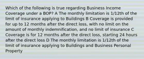 Which of the following is true regarding Business Income Coverage under a BOP? A The monthly limitation is 1/12th of the limit of insurance applying to Buildings B Coverage is provided for up to 12 months after the direct loss, with no limit on the amount of monthly indemnification, and no limit of insurance C Coverage is for 12 months after the direct loss, starting 24 hours after the direct loss D The monthly limitation is 1/12th of the limit of insurance applying to Buildings and Business Personal Property