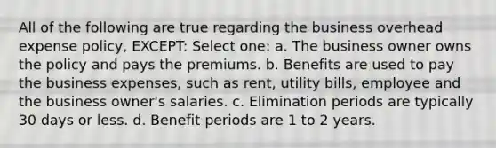 All of the following are true regarding the business overhead expense policy, EXCEPT: Select one: a. The business owner owns the policy and pays the premiums. b. Benefits are used to pay the business expenses, such as rent, utility bills, employee and the business owner's salaries. c. Elimination periods are typically 30 days or less. d. Benefit periods are 1 to 2 years.