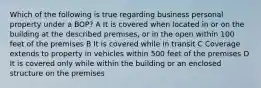 Which of the following is true regarding business personal property under a BOP? A It is covered when located in or on the building at the described premises, or in the open within 100 feet of the premises B It is covered while in transit C Coverage extends to property in vehicles within 500 feet of the premises D It is covered only while within the building or an enclosed structure on the premises