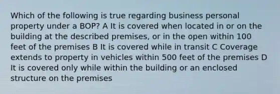 Which of the following is true regarding business personal property under a BOP? A It is covered when located in or on the building at the described premises, or in the open within 100 feet of the premises B It is covered while in transit C Coverage extends to property in vehicles within 500 feet of the premises D It is covered only while within the building or an enclosed structure on the premises