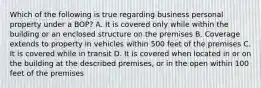 Which of the following is true regarding business personal property under a BOP? A. It is covered only while within the building or an enclosed structure on the premises B. Coverage extends to property in vehicles within 500 feet of the premises C. It is covered while in transit D. It is covered when located in or on the building at the described premises, or in the open within 100 feet of the premises