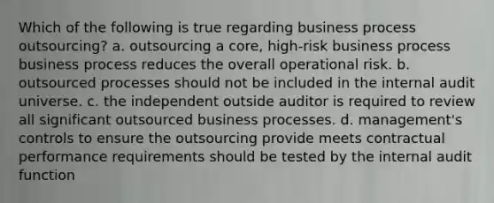 Which of the following is true regarding business process outsourcing? a. outsourcing a core, high-risk business process business process reduces the overall operational risk. b. outsourced processes should not be included in the internal audit universe. c. the independent outside auditor is required to review all significant outsourced business processes. d. management's controls to ensure the outsourcing provide meets contractual performance requirements should be tested by the internal audit function