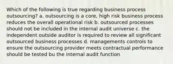 Which of the following is true regarding business process outsourcing? a. outsourcing is a core, high risk business process reduces the overall operational risk b. outsourced processes should not be included in the internal audit universe c. the independent outside auditor is required to review all significant outsourced business processes d. managements controls to ensure the outsourcing provider meets contractual performance should be tested bu the internal audit function