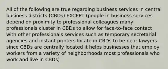 All of the following are true regarding business services in central business districts (CBDs) EXCEPT (people in business services depend on proximity to professional colleagues many professionals cluster in CBDs to allow for face-to-face contact with other professionals services such as temporary secretarial agencies and instant printers locate in CBDs to be near lawyers since CBDs are centrally located it helps businesses that employ workers from a variety of neighborhoods most professionals who work and live in CBDs)