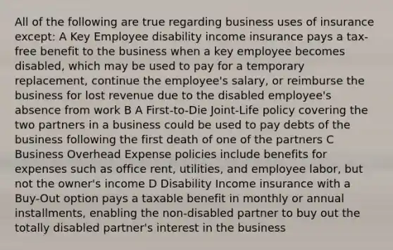 All of the following are true regarding business uses of insurance except: A Key Employee disability income insurance pays a tax-free benefit to the business when a key employee becomes disabled, which may be used to pay for a temporary replacement, continue the employee's salary, or reimburse the business for lost revenue due to the disabled employee's absence from work B A First-to-Die Joint-Life policy covering the two partners in a business could be used to pay debts of the business following the first death of one of the partners C Business Overhead Expense policies include benefits for expenses such as office rent, utilities, and employee labor, but not the owner's income D Disability Income insurance with a Buy-Out option pays a taxable benefit in monthly or annual installments, enabling the non-disabled partner to buy out the totally disabled partner's interest in the business