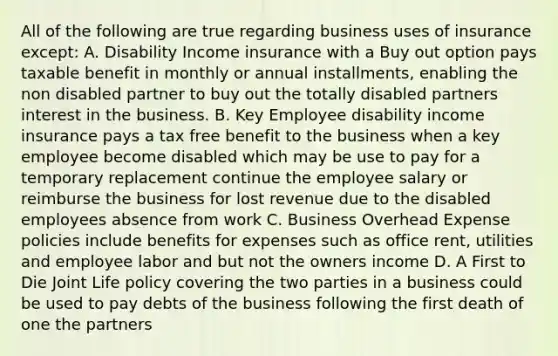 All of the following are true regarding business uses of insurance except: A. Disability Income insurance with a Buy out option pays taxable benefit in monthly or annual installments, enabling the non disabled partner to buy out the totally disabled partners interest in the business. B. Key Employee disability income insurance pays a tax free benefit to the business when a key employee become disabled which may be use to pay for a temporary replacement continue the employee salary or reimburse the business for lost revenue due to the disabled employees absence from work C. Business Overhead Expense policies include benefits for expenses such as office rent, utilities and employee labor and but not the owners income D. A First to Die Joint Life policy covering the two parties in a business could be used to pay debts of the business following the first death of one the partners