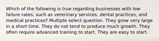 Which of the following is true regarding businesses with low failure rates, such as veterinary services, dental practices, and medical practices? Multiple select question. They grow very large in a short time. They do not tend to produce much growth. They often require advanced training to start. They are easy to start.