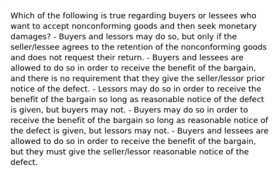 Which of the following is true regarding buyers or lessees who want to accept nonconforming goods and then seek monetary damages? - Buyers and lessors may do so, but only if the seller/lessee agrees to the retention of the nonconforming goods and does not request their return. - Buyers and lessees are allowed to do so in order to receive the benefit of the bargain, and there is no requirement that they give the seller/lessor prior notice of the defect. - Lessors may do so in order to receive the benefit of the bargain so long as reasonable notice of the defect is given, but buyers may not. - Buyers may do so in order to receive the benefit of the bargain so long as reasonable notice of the defect is given, but lessors may not. - Buyers and lessees are allowed to do so in order to receive the benefit of the bargain, but they must give the seller/lessor reasonable notice of the defect.