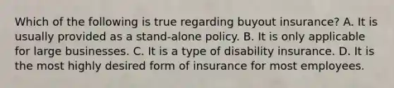 Which of the following is true regarding buyout insurance? A. It is usually provided as a stand-alone policy. B. It is only applicable for large businesses. C. It is a type of disability insurance. D. It is the most highly desired form of insurance for most employees.