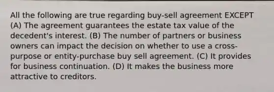 All the following are true regarding buy-sell agreement EXCEPT (A) The agreement guarantees the estate tax value of the decedent's interest. (B) The number of partners or business owners can impact the decision on whether to use a cross-purpose or entity-purchase buy sell agreement. (C) It provides for business continuation. (D) It makes the business more attractive to creditors.