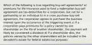 Which of the following is true regarding buy-sell agreements? a) premiums for life insurance used to fund a redemption buy-sell agreement are tax-deductible for a corporation, but not for a partnership or an individual b) In a cross purchase buy-sell agreement, the corporation agrees to purchase the business interest upon the occurrence of the triggering event c) If a corporation pays premiums for a policy owned by one shareholder on the life of another shareholder, this payment will likely be considered a dividend d) If a shareholder dies, the policies owned by the other shareholders will be included in the decedent's estate for federal estate-tax purposes