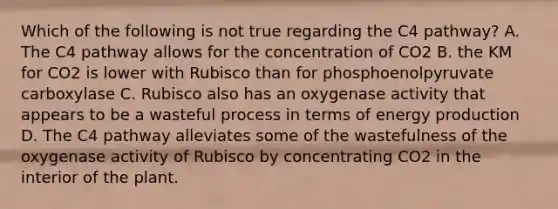 Which of the following is not true regarding the C4 pathway? A. The C4 pathway allows for the concentration of CO2 B. the KM for CO2 is lower with Rubisco than for phosphoenolpyruvate carboxylase C. Rubisco also has an oxygenase activity that appears to be a wasteful process in terms of <a href='https://www.questionai.com/knowledge/k3xoUYcii1-energy-production' class='anchor-knowledge'>energy production</a> D. The C4 pathway alleviates some of the wastefulness of the oxygenase activity of Rubisco by concentrating CO2 in the interior of the plant.