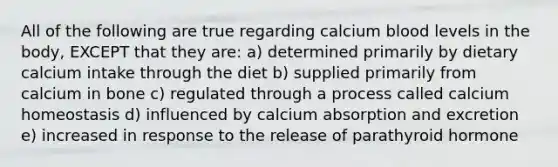 All of the following are true regarding calcium blood levels in the body, EXCEPT that they are: a) determined primarily by dietary calcium intake through the diet b) supplied primarily from calcium in bone c) regulated through a process called calcium homeostasis d) influenced by calcium absorption and excretion e) increased in response to the release of parathyroid hormone