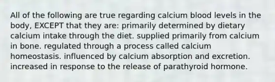 All of the following are true regarding calcium blood levels in the body, EXCEPT that they are: primarily determined by dietary calcium intake through the diet. supplied primarily from calcium in bone. regulated through a process called calcium homeostasis. influenced by calcium absorption and excretion. increased in response to the release of parathyroid hormone.