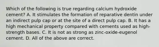 Which of the following is true regarding calcium hydroxide cement? A. It stimulates the formation of reparative dentin under an indirect pulp cap or at the site of a direct pulp cap. B. It has a high mechanical property compared with cements used as high-strength bases. C. It is not as strong as zinc-oxide-eugenol cement. D. All of the above are correct.