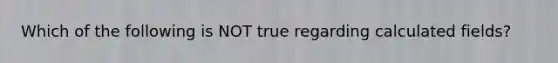 Which of the following is NOT true regarding calculated fields?