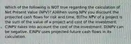 Which of the following is NOT true regarding the calculation of Net Present Value (NPV)? A)When using NPV you discount the projected cash flows for risk and time. B)The NPV of a project is the sum of the value of a project and cost of the investment. C)NPV takes into account the cost of the investment. D)NPV can be negative. E)NPV uses projected future cash flows in its calculation.