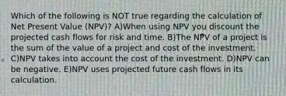 Which of the following is NOT true regarding the calculation of Net Present Value (NPV)? A)When using NPV you discount the projected cash flows for risk and time. B)The NPV of a project is the sum of the value of a project and cost of the investment. C)NPV takes into account the cost of the investment. D)NPV can be negative. E)NPV uses projected future cash flows in its calculation.