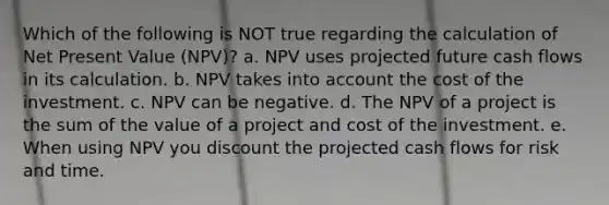 Which of the following is NOT true regarding the calculation of Net Present Value (NPV)? a. NPV uses projected future cash flows in its calculation. b. NPV takes into account the cost of the investment. c. NPV can be negative. d. The NPV of a project is the sum of the value of a project and cost of the investment. e. When using NPV you discount the projected cash flows for risk and time.