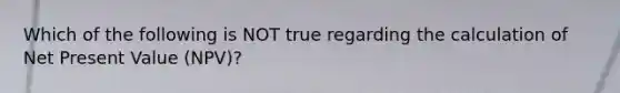 Which of the following is NOT true regarding the calculation of Net Present Value (NPV)?