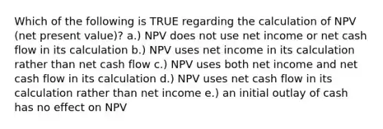 Which of the following is TRUE regarding the calculation of NPV (net present value)? a.) NPV does not use net income or net cash flow in its calculation b.) NPV uses net income in its calculation rather than net cash flow c.) NPV uses both net income and net cash flow in its calculation d.) NPV uses net cash flow in its calculation rather than net income e.) an initial outlay of cash has no effect on NPV