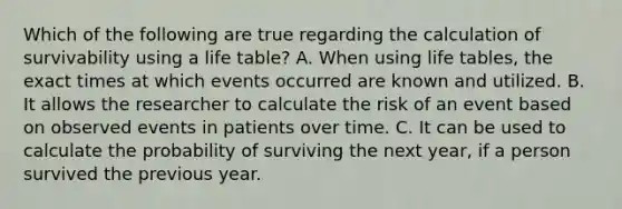 Which of the following are true regarding the calculation of survivability using a life table? A. When using life tables, the exact times at which events occurred are known and utilized. B. It allows the researcher to calculate the risk of an event based on observed events in patients over time. C. It can be used to calculate the probability of surviving the next year, if a person survived the previous year.