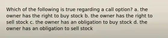 Which of the following is true regarding a call option? a. the owner has the right to buy stock b. the owner has the right to sell stock c. the owner has an obligation to buy stock d. the owner has an obligation to sell stock