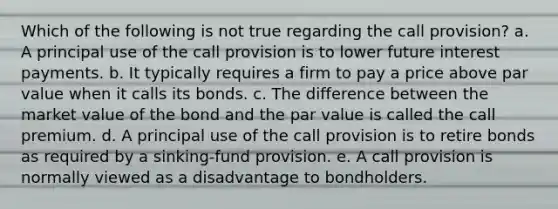 Which of the following is not true regarding the call provision? a. A principal use of the call provision is to lower future interest payments. b. It typically requires a firm to pay a price above par value when it calls its bonds. c. The difference between the market value of the bond and the par value is called the call premium. d. A principal use of the call provision is to retire bonds as required by a sinking-fund provision. e. A call provision is normally viewed as a disadvantage to bondholders.