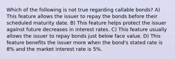 Which of the following is not true regarding callable bonds? A) This feature allows the issuer to repay the bonds before their scheduled maturity date. B) This feature helps protect the issuer against future decreases in interest rates. C) This feature usually allows the issuer to repay bonds just below face value. D) This feature benefits the issuer more when the bond's stated rate is 8% and the market interest rate is 5%.