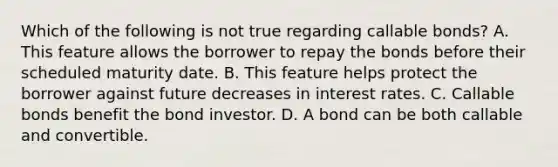 Which of the following is not true regarding callable bonds? A. This feature allows the borrower to repay the bonds before their scheduled maturity date. B. This feature helps protect the borrower against future decreases in interest rates. C. Callable bonds benefit the bond investor. D. A bond can be both callable and convertible.