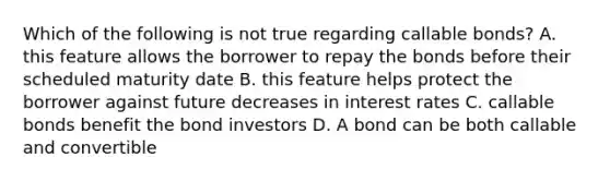 Which of the following is not true regarding callable bonds? A. this feature allows the borrower to repay the bonds before their scheduled maturity date B. this feature helps protect the borrower against future decreases in interest rates C. callable bonds benefit the bond investors D. A bond can be both callable and convertible