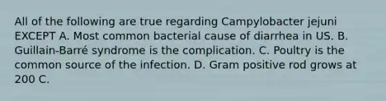 All of the following are true regarding Campylobacter jejuni EXCEPT A. Most common bacterial cause of diarrhea in US. B. Guillain-Barré syndrome is the complication. C. Poultry is the common source of the infection. D. Gram positive rod grows at 200 C.