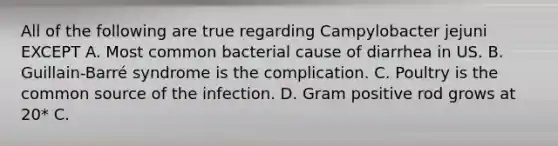 All of the following are true regarding Campylobacter jejuni EXCEPT A. Most common bacterial cause of diarrhea in US. B. Guillain-Barré syndrome is the complication. C. Poultry is the common source of the infection. D. Gram positive rod grows at 20* C.