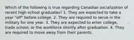 Which of the following is true regarding Canadian socialization of recent high school graduates? 1. They are expected to take a year "off" before college. 2. They are required to serve in the military for one year. 3. They are expected to enter college, trade school, or the workforce shortly after graduation. 4. They are required to move away from their parents.