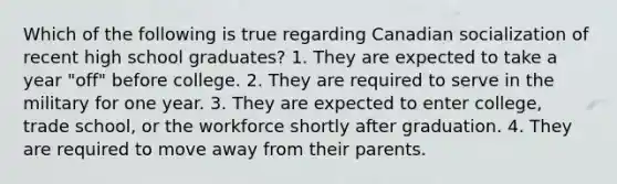 Which of the following is true regarding Canadian socialization of recent high school graduates? 1. They are expected to take a year "off" before college. 2. They are required to serve in the military for one year. 3. They are expected to enter college, trade school, or the workforce shortly after graduation. 4. They are required to move away from their parents.