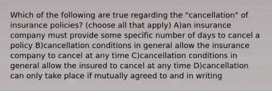 Which of the following are true regarding the "cancellation" of insurance policies? (choose all that apply) A)an insurance company must provide some specific number of days to cancel a policy B)cancellation conditions in general allow the insurance company to cancel at any time C)cancellation conditions in general allow the insured to cancel at any time D)cancellation can only take place if mutually agreed to and in writing