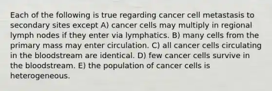 Each of the following is true regarding cancer cell metastasis to secondary sites except A) cancer cells may multiply in regional lymph nodes if they enter via lymphatics. B) many cells from the primary mass may enter circulation. C) all cancer cells circulating in the bloodstream are identical. D) few cancer cells survive in the bloodstream. E) the population of cancer cells is heterogeneous.