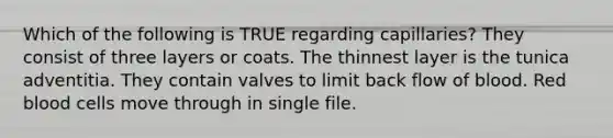 Which of the following is TRUE regarding capillaries? They consist of three layers or coats. The thinnest layer is the tunica adventitia. They contain valves to limit back flow of blood. Red blood cells move through in single file.