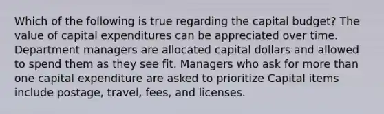 Which of the following is true regarding the capital budget? The value of capital expenditures can be appreciated over time. Department managers are allocated capital dollars and allowed to spend them as they see fit. Managers who ask for more than one capital expenditure are asked to prioritize Capital items include postage, travel, fees, and licenses.