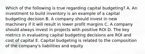 Which of the following is true regarding capital budgeting? A. An investment to build inventory is an example of a capital budgeting decision B. A company should invest in new machinery if it will result in lower profit margins C. A company should always invest in projects with positive ROI D. The key metrics in evaluating capital budgeting decisions are ROI and cost of capital E. Capital budgeting is related to the composition of the company's liabilities and equity