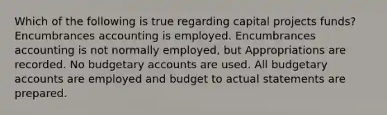 Which of the following is true regarding capital projects funds? Encumbrances accounting is employed. Encumbrances accounting is not normally employed, but Appropriations are recorded. No budgetary accounts are used. All budgetary accounts are employed and budget to actual statements are prepared.