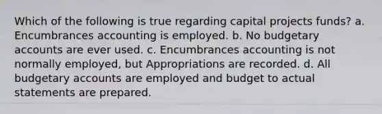 Which of the following is true regarding capital projects funds? a. Encumbrances accounting is employed. b. No budgetary accounts are ever used. c. Encumbrances accounting is not normally employed, but Appropriations are recorded. d. All budgetary accounts are employed and budget to actual statements are prepared.