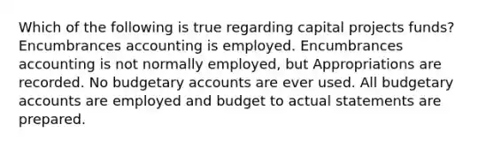 Which of the following is true regarding capital projects funds? Encumbrances accounting is employed. Encumbrances accounting is not normally employed, but Appropriations are recorded. No budgetary accounts are ever used. All budgetary accounts are employed and budget to actual statements are prepared.