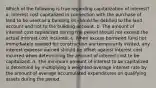 Which of the following is true regarding capitalization of interest? a. interest cost capitalized in connection with the purchase of land to be used as a building sit should be debited to the land account and not to the building account. b. The amount of interest cost capitalized during the period should not exceed the actual interest cost incurred. c. When excess borrowed fund not immediately needed for construction are temporarily invited, any interest expense earned should be offset against interest cost incurred when determining the amount of interest cost to be capitalized. d. The minimum amount of interest to be capitalized is determine by multiplying a weighted-average interest rate by the amount of average accumulated expenditures on qualifying assets during the period.