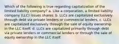 Which of the following is true regarding capitalization of the limited liability company? a. Like a corporation, a limited liability company (LLC) issues shares. b. LLCs are capitalized exclusively through debt via private lenders or commercial lenders. c. LLCs are capitalized exclusively through the sale of equity ownership in the LLC itself. d. LLCs are capitalized primarily through debt via private lenders or commercial lenders or through the sale of equity ownership in the LLC itself.