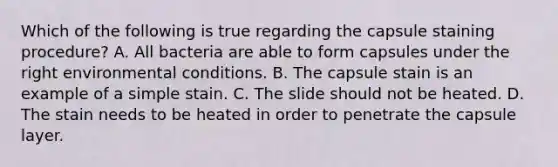 Which of the following is true regarding the capsule staining procedure? A. All bacteria are able to form capsules under the right environmental conditions. B. The capsule stain is an example of a simple stain. C. The slide should not be heated. D. The stain needs to be heated in order to penetrate the capsule layer.